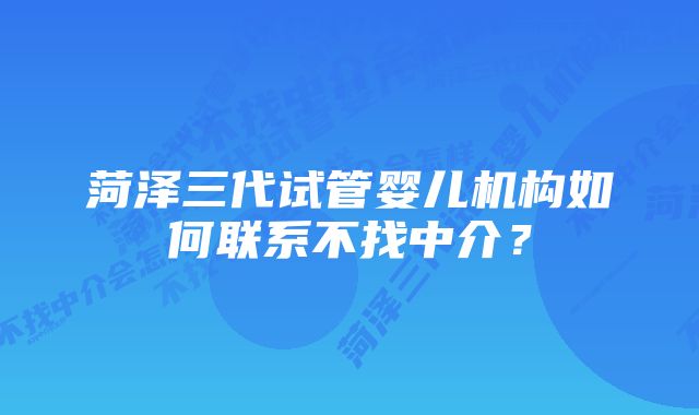 菏泽三代试管婴儿机构如何联系不找中介？