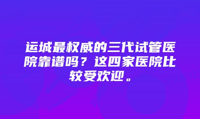 运城最权威的三代试管医院靠谱吗？这四家医院比较受欢迎。