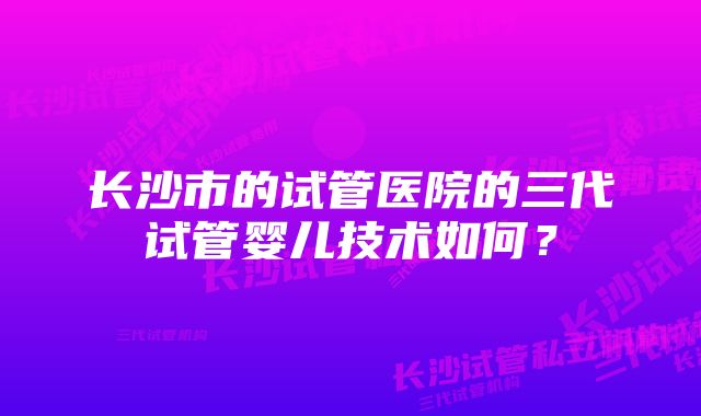 长沙市的试管医院的三代试管婴儿技术如何？