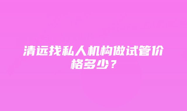 清远找私人机构做试管价格多少？