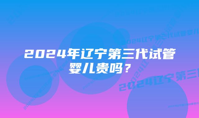 2024年辽宁第三代试管婴儿贵吗？