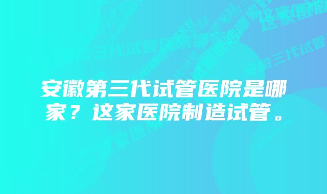 安徽第三代试管医院是哪家？这家医院制造试管。