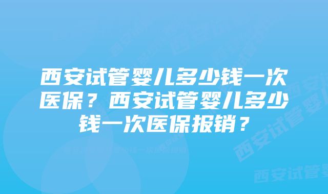 西安试管婴儿多少钱一次医保？西安试管婴儿多少钱一次医保报销？