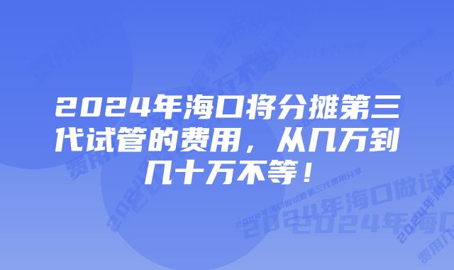 2024年海口将分摊第三代试管的费用，从几万到几十万不等！