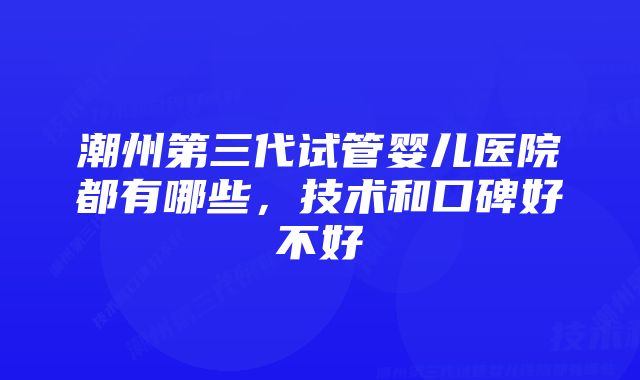 潮州第三代试管婴儿医院都有哪些，技术和口碑好不好