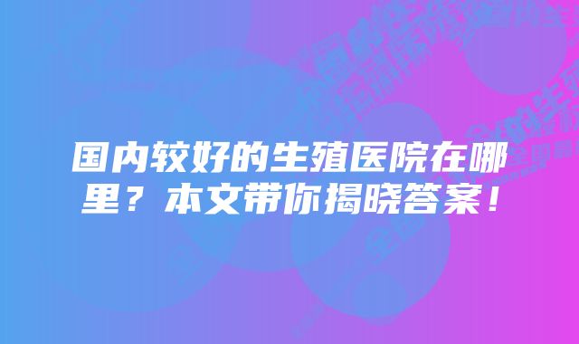 国内较好的生殖医院在哪里？本文带你揭晓答案！