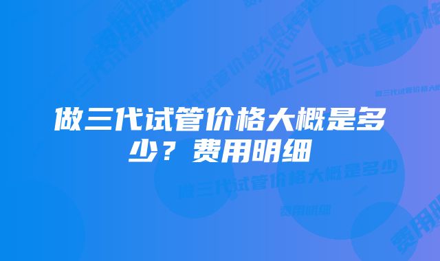 做三代试管价格大概是多少？费用明细