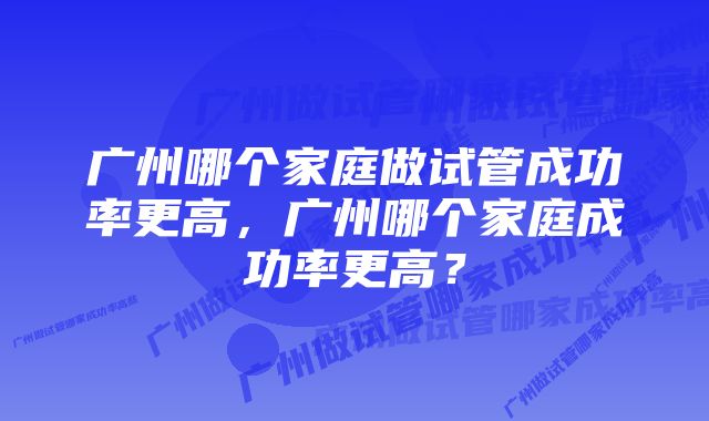 广州哪个家庭做试管成功率更高，广州哪个家庭成功率更高？