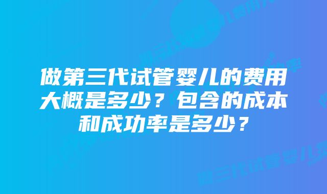 做第三代试管婴儿的费用大概是多少？包含的成本和成功率是多少？