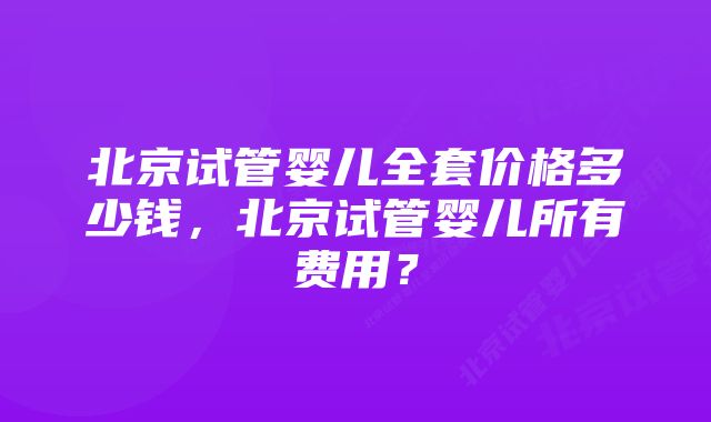 北京试管婴儿全套价格多少钱，北京试管婴儿所有费用？