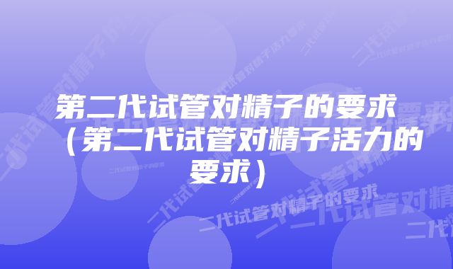 第二代试管对精子的要求（第二代试管对精子活力的要求）