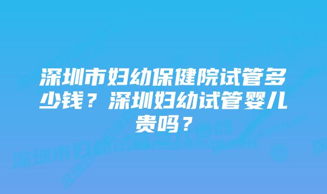 深圳市妇幼保健院试管多少钱？深圳妇幼试管婴儿贵吗？