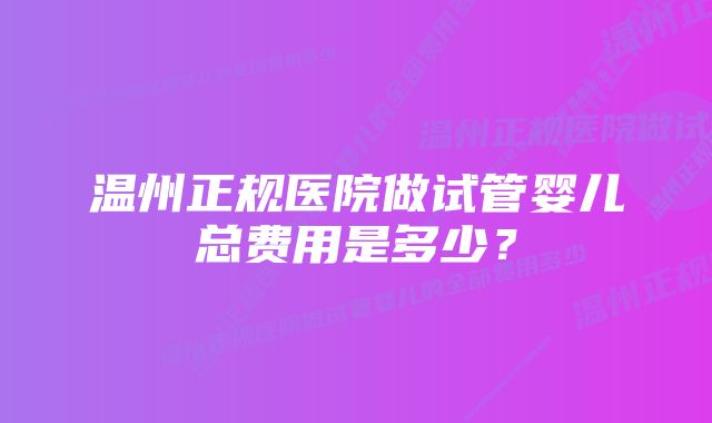 温州正规医院做试管婴儿总费用是多少？