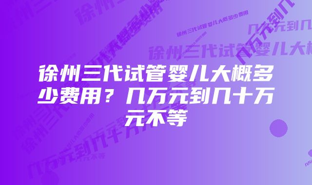 徐州三代试管婴儿大概多少费用？几万元到几十万元不等