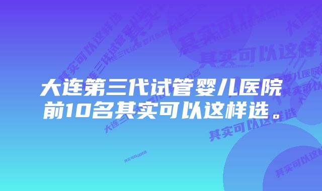 大连第三代试管婴儿医院前10名其实可以这样选。