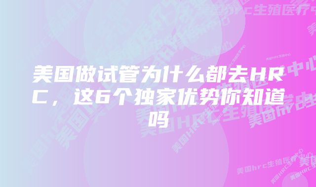 美国做试管为什么都去HRC，这6个独家优势你知道吗