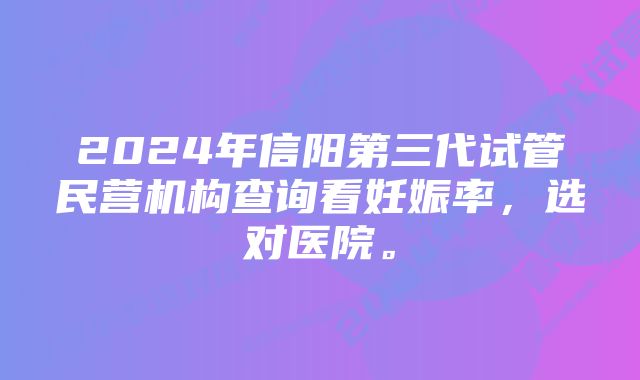 2024年信阳第三代试管民营机构查询看妊娠率，选对医院。