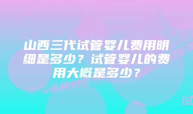 山西三代试管婴儿费用明细是多少？试管婴儿的费用大概是多少？