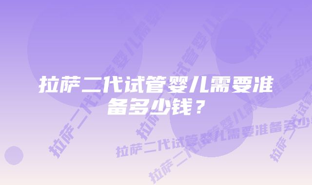 拉萨二代试管婴儿需要准备多少钱？