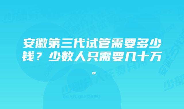 安徽第三代试管需要多少钱？少数人只需要几十万。