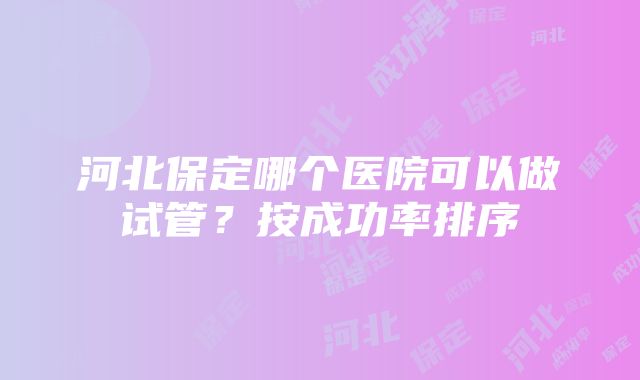 河北保定哪个医院可以做试管？按成功率排序