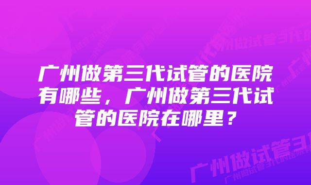 广州做第三代试管的医院有哪些，广州做第三代试管的医院在哪里？