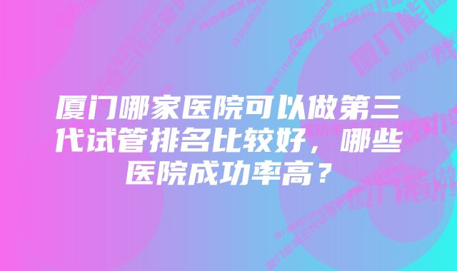 厦门哪家医院可以做第三代试管排名比较好，哪些医院成功率高？