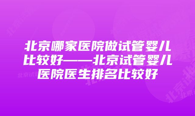 北京哪家医院做试管婴儿比较好——北京试管婴儿医院医生排名比较好