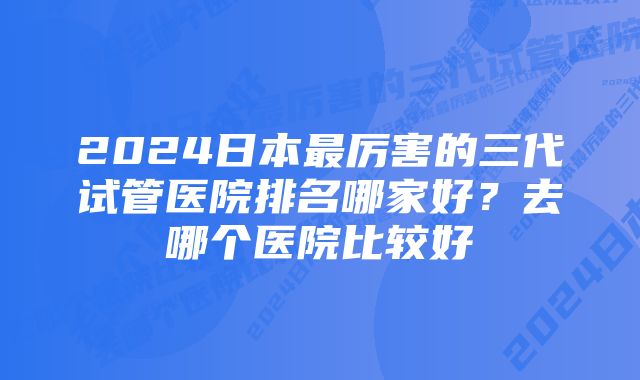 2024日本最厉害的三代试管医院排名哪家好？去哪个医院比较好