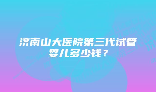 济南山大医院第三代试管婴儿多少钱？