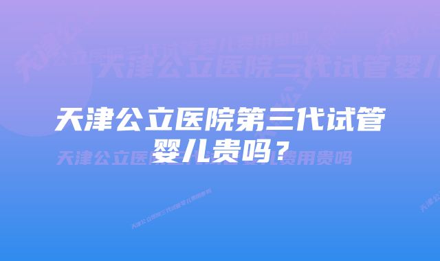 天津公立医院第三代试管婴儿贵吗？