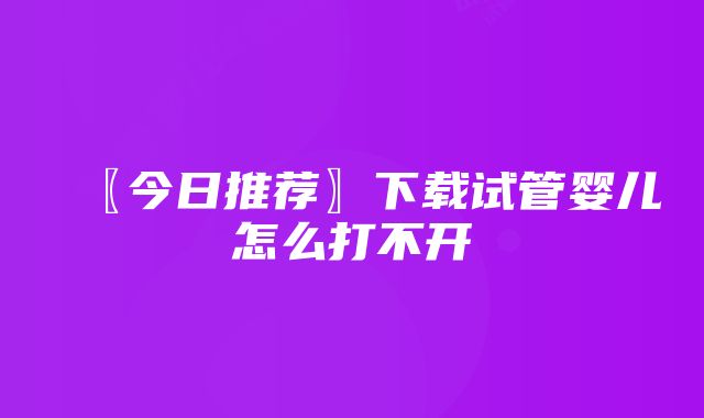 〖今日推荐〗下载试管婴儿怎么打不开