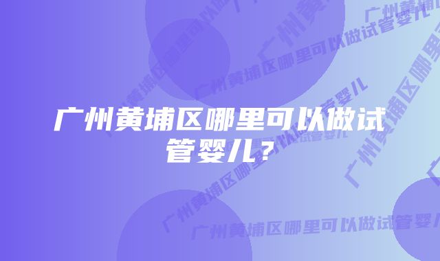 广州黄埔区哪里可以做试管婴儿？