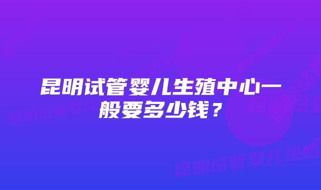 昆明试管婴儿生殖中心一般要多少钱？