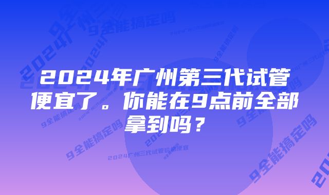 2024年广州第三代试管便宜了。你能在9点前全部拿到吗？