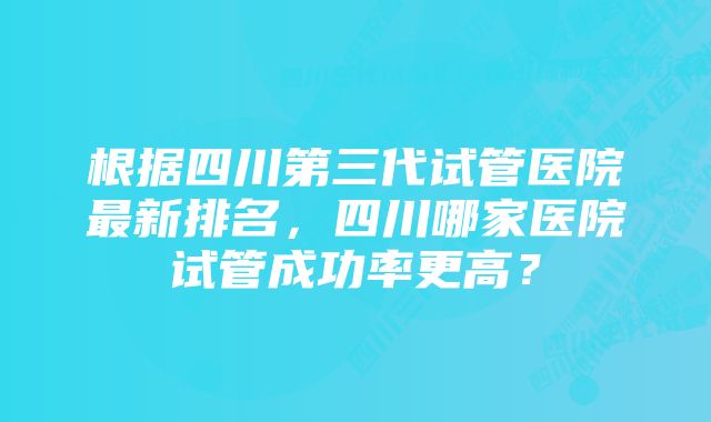 根据四川第三代试管医院最新排名，四川哪家医院试管成功率更高？