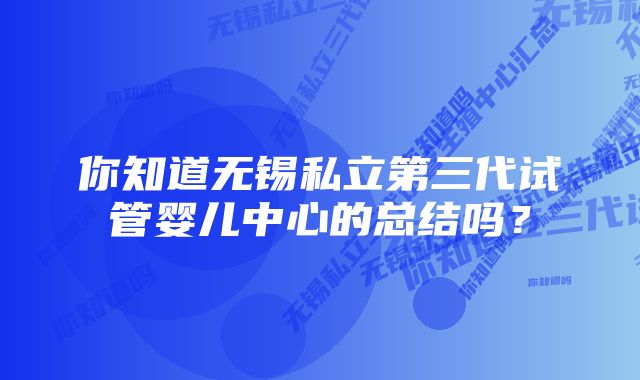 你知道无锡私立第三代试管婴儿中心的总结吗？