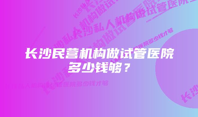 长沙民营机构做试管医院多少钱够？