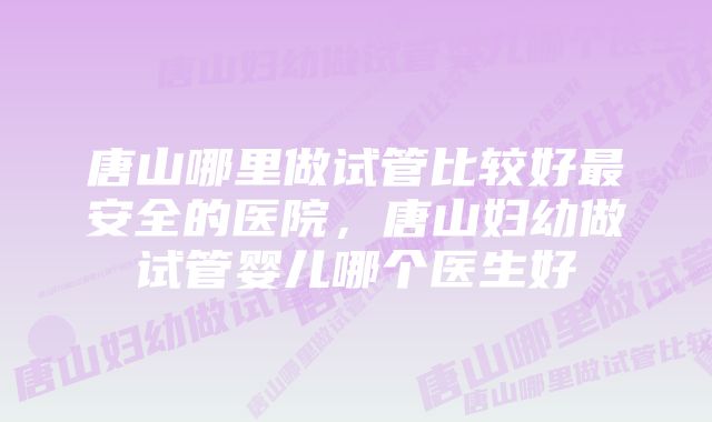 唐山哪里做试管比较好最安全的医院，唐山妇幼做试管婴儿哪个医生好