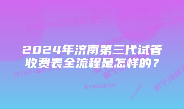 2024年济南第三代试管收费表全流程是怎样的？