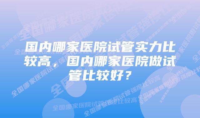 国内哪家医院试管实力比较高，国内哪家医院做试管比较好？