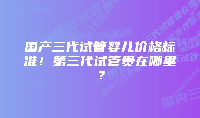 国产三代试管婴儿价格标准！第三代试管贵在哪里？