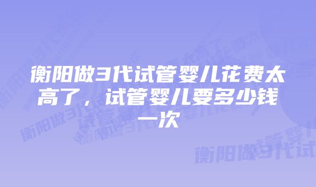 衡阳做3代试管婴儿花费太高了，试管婴儿要多少钱一次