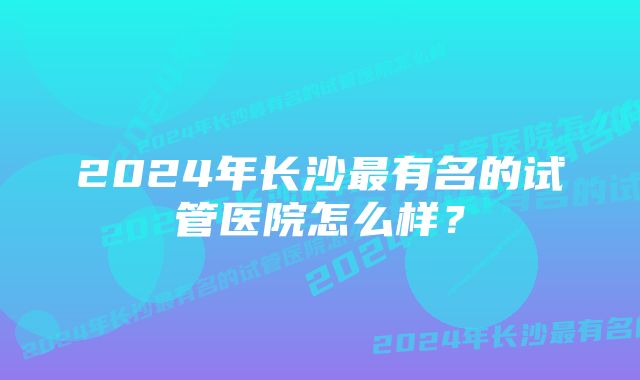 2024年长沙最有名的试管医院怎么样？