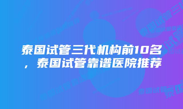 泰国试管三代机构前10名，泰国试管靠谱医院推荐