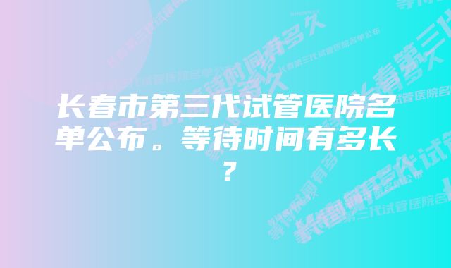 长春市第三代试管医院名单公布。等待时间有多长？