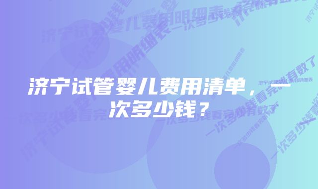 济宁试管婴儿费用清单，一次多少钱？