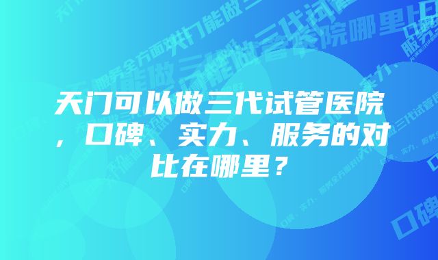 天门可以做三代试管医院，口碑、实力、服务的对比在哪里？