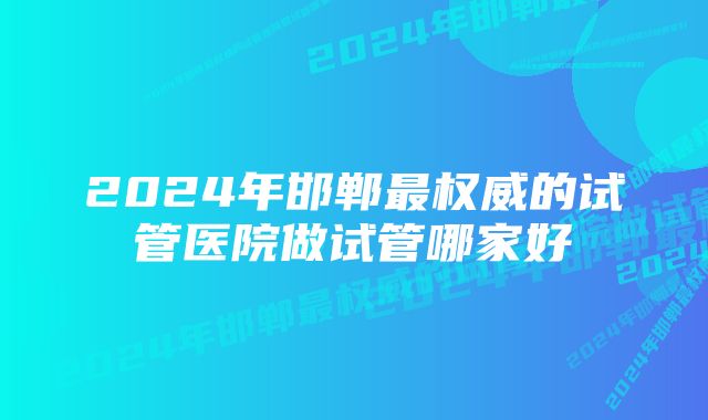 2024年邯郸最权威的试管医院做试管哪家好