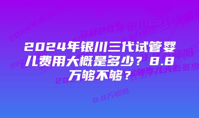 2024年银川三代试管婴儿费用大概是多少？8.8万够不够？